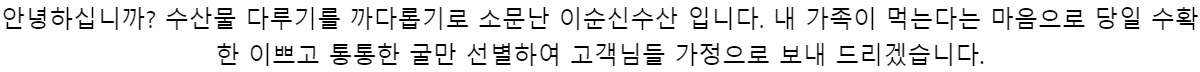 안녕하십니까?수산물 다루기를 까다롭기로 소문난 이순신수산 입니다.내 가족이 먹는다는 마음으로당일 수확한 이쁘고 통통한 굴만 선별하여고객님들 가정으로 보내 드리겠습니다.