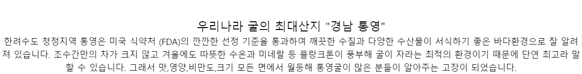 우리나라 굴의 최대산지 경남 통영한려수도 청정지역 통영은 미국 식약처 (FDA)의 깐깐한 선정 기준을 통과하여 깨끗한 수질과 다양한수산물이 서식하기 좋은 바다환경으로 잘 알려져 있습니다. 조수간만의 차가 크지 않고 겨울에도 따뜻한수온과 미네랄 등 플랑크톤이 풍부해 굴이 자라는 최적의 환경이기 때문에 단연 최고라 말할 수 있습니다.그래서 맛,영양,비만도,크기 모든 면에서 월등해 통영굴이 많은 분들이 알아주는 고장이 되었습니다.